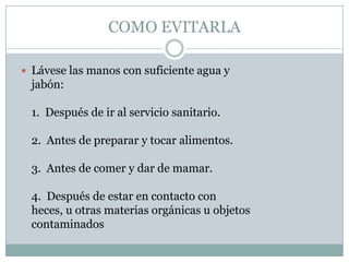 COMO EVITARLA

 Lávese las manos con suficiente agua y
  jabón:

  1. Después de ir al servicio sanitario.

  2. Antes de preparar y tocar alimentos.

  3. Antes de comer y dar de mamar.

  4. Después de estar en contacto con
  heces, u otras materias orgánicas u objetos
  contaminados
 