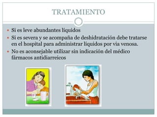 TRATAMIENTO

 Si es leve abundantes líquidos
 Si es severa y se acompaña de deshidratación debe tratarse
  en el hospital para administrar líquidos por via venosa.
 No es aconsejable utilizar sin indicación del médico
  fármacos antidiarreicos
 