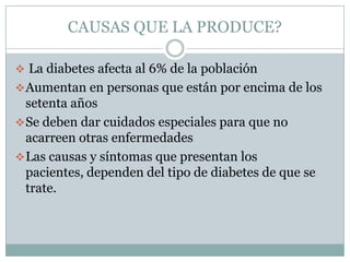 CAUSAS QUE LA PRODUCE?

 La diabetes afecta al 6% de la población
 Aumentan en personas que están por encima de los
  setenta años
 Se deben dar cuidados especiales para que no
  acarreen otras enfermedades
 Las causas y síntomas que presentan los
  pacientes, dependen del tipo de diabetes de que se
  trate.
 