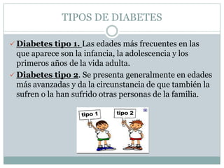 TIPOS DE DIABETES

 Diabetes tipo 1. Las edades más frecuentes en las
  que aparece son la infancia, la adolescencia y los
  primeros años de la vida adulta.
 Diabetes tipo 2. Se presenta generalmente en edades
  más avanzadas y da la circunstancia de que también la
  sufren o la han sufrido otras personas de la familia.
 