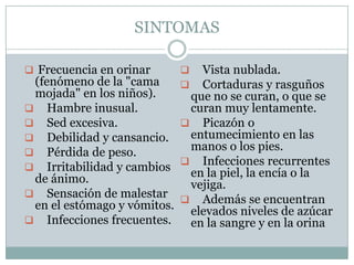 SINTOMAS

 Frecuencia en orinar         Vista nublada.
 (fenómeno de la "cama         Cortaduras y rasguños
 mojada" en los niños).       que no se curan, o que se
 Hambre inusual.             curan muy lentamente.
 Sed excesiva.               Picazón o
 Debilidad y cansancio.      entumecimiento en las
 Pérdida de peso.
                              manos o los pies.
                              Infecciones recurrentes
 Irritabilidad y cambios
 de ánimo.                    en la piel, la encía o la
                              vejiga.
 Sensación de malestar
                              Además se encuentran
 en el estómago y vómitos.    elevados niveles de azúcar
 Infecciones frecuentes.     en la sangre y en la orina
 