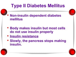 Type II Diabetes Mellitus
 Non-insulin dependent diabetes
  mellitus

 Body makes insulin but most cells
  do not use insulin properly
 Insulin resistance
 Slowly, the pancreas stops making
  insulin.
 