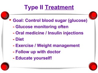 Type II Treatment

 Goal: Control blood sugar (glucose)
  - Glucose monitoring often
  - Oral medicine / Insulin injections
  - Diet
  - Exercise / Weight management
  - Follow up with doctor
  - Educate yourself!
 