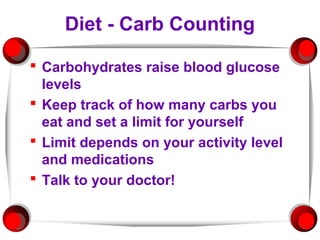 Diet - Carb Counting

 Carbohydrates raise blood glucose
  levels
 Keep track of how many carbs you
  eat and set a limit for yourself
 Limit depends on your activity level
  and medications
 Talk to your doctor!
 