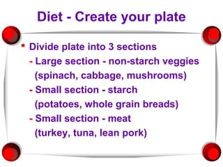 Diet - Create your plate

 Divide plate into 3 sections
  - Large section - non-starch veggies
    (spinach, cabbage, mushrooms)
  - Small section - starch
    (potatoes, whole grain breads)
  - Small section - meat
    (turkey, tuna, lean pork)
 