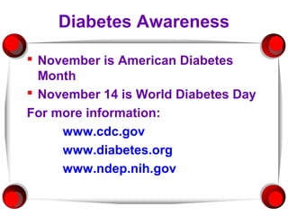 Diabetes Awareness

 November is American Diabetes
  Month
 November 14 is World Diabetes Day
For more information:
     www.cdc.gov
     www.diabetes.org
     www.ndep.nih.gov
 
