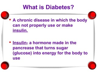 What is Diabetes?

 A chronic disease in which the body
  can not properly use or make
  insulin.

 Insulin- a hormone made in the
  pancrease that turns sugar
  (glucose) into energy for the body to
  use
 