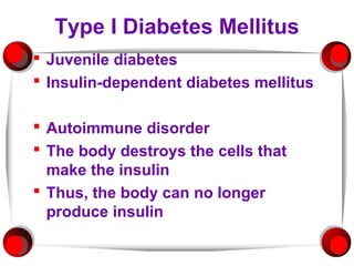 Type I Diabetes Mellitus
 Juvenile diabetes
 Insulin-dependent diabetes mellitus

 Autoimmune disorder
 The body destroys the cells that
  make the insulin
 Thus, the body can no longer
  produce insulin
 