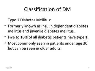 Classification of DM
  Type 1 Diabetes Mellitus:
• Formerly known as insulin dependent diabetes
  mellitus and juvenile diabetes mellitus.
• Five to 10% of all diabetic patients have type 1.
• Most commonly seen in patients under age 30
  but can be seen in older adults.



03/12/12                                          10
 