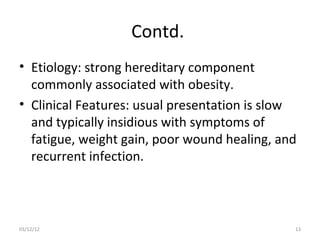 Contd.
• Etiology: strong hereditary component
  commonly associated with obesity.
• Clinical Features: usual presentation is slow
  and typically insidious with symptoms of
  fatigue, weight gain, poor wound healing, and
  recurrent infection.



03/12/12                                      13
 