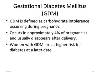Gestational Diabetes Mellitus
                      (GDM)
• GDM is defined as carbohydrate intolerance
  occurring during pregnancy.
• Occurs in approximately 4% of pregnancies
  and usually disappears after delivery.
• Women with GDM are at higher risk for
  diabetes at a later date.



03/12/12                                       14
 