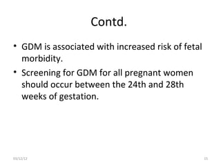 Contd.
• GDM is associated with increased risk of fetal
  morbidity.
• Screening for GDM for all pregnant women
  should occur between the 24th and 28th
  weeks of gestation.




03/12/12                                           15
 