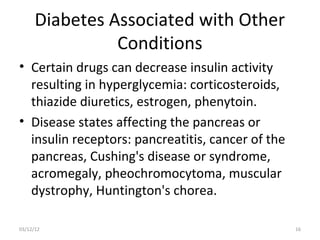 Diabetes Associated with Other
                Conditions
• Certain drugs can decrease insulin activity
  resulting in hyperglycemia: corticosteroids,
  thiazide diuretics, estrogen, phenytoin.
• Disease states affecting the pancreas or
  insulin receptors: pancreatitis, cancer of the
  pancreas, Cushing's disease or syndrome,
  acromegaly, pheochromocytoma, muscular
  dystrophy, Huntington's chorea.

03/12/12                                           16
 