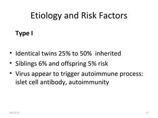 Etiology and Risk Factors
    Type I

• Identical twins 25% to 50% inherited
• Siblings 6% and offspring 5% risk
• Virus appear to trigger autoimmune process:
  islet cell antibody, autoimmunity



03/12/12                                        17
 