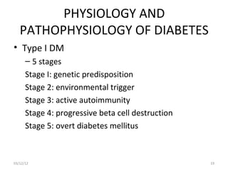 PHYSIOLOGY AND
   PATHOPHYSIOLOGY OF DIABETES
• Type I DM
      – 5 stages
      Stage I: genetic predisposition
      Stage 2: environmental trigger
      Stage 3: active autoimmunity
      Stage 4: progressive beta cell destruction
      Stage 5: overt diabetes mellitus



03/12/12                                           19
 