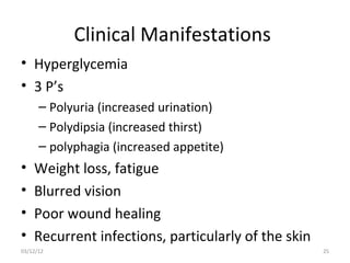 Clinical Manifestations
• Hyperglycemia
• 3 P’s
      – Polyuria (increased urination)
      – Polydipsia (increased thirst)
      – polyphagia (increased appetite)
•   Weight loss, fatigue
•   Blurred vision
•   Poor wound healing
•   Recurrent infections, particularly of the skin
03/12/12                                             25
 