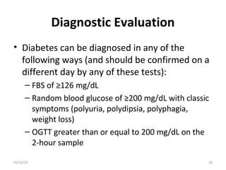 Diagnostic Evaluation
• Diabetes can be diagnosed in any of the
  following ways (and should be confirmed on a
  different day by any of these tests):
      – FBS of ≥126 mg/dL
      – Random blood glucose of ≥200 mg/dL with classic
        symptoms (polyuria, polydipsia, polyphagia,
        weight loss)
      – OGTT greater than or equal to 200 mg/dL on the
        2-hour sample

03/12/12                                              26
 