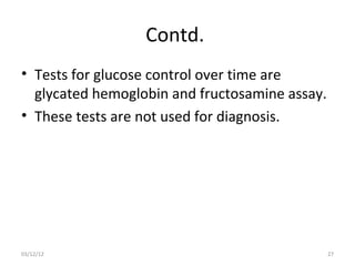 Contd.
• Tests for glucose control over time are
  glycated hemoglobin and fructosamine assay.
• These tests are not used for diagnosis.




03/12/12                                        27
 