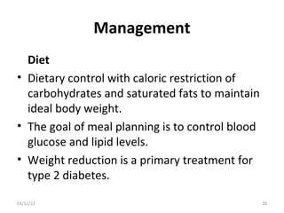 Management
  Diet
• Dietary control with caloric restriction of
  carbohydrates and saturated fats to maintain
  ideal body weight.
• The goal of meal planning is to control blood
  glucose and lipid levels.
• Weight reduction is a primary treatment for
  type 2 diabetes.

03/12/12                                          28
 