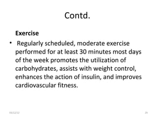 Contd.
  Exercise
• Regularly scheduled, moderate exercise
  performed for at least 30 minutes most days
  of the week promotes the utilization of
  carbohydrates, assists with weight control,
  enhances the action of insulin, and improves
  cardiovascular fitness.


03/12/12                                         29
 