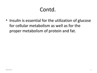 Contd.
• Insulin is essential for the utilization of glucose
  for cellular metabolism as well as for the
  proper metabolism of protein and fat.




03/12/12                                            3
 