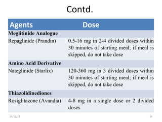 Contd.
Agents                          Dose
Meglitinide Analogue
Repaglinide (Prandin)     0.5-16 mg in 2-4 divided doses within
                          30 minutes of starting meal; if meal is
                          skipped, do not take dose
Amino Acid Derivative
Nateglinide (Starlix)     120-360 mg in 3 divided doses within
                          30 minutes of starting meal; if meal is
                          skipped, do not take dose
Thiazolidinediones
Rosiglitazone (Avandia)   4-8 mg in a single dose or 2 divided
                          doses
03/12/12                                                       33
 