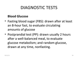 DIAGNOSTIC TESTS
  Blood Glucose
• Fasting blood sugar (FBS): drawn after at least
  an 8-hour fast, to evaluate circulating
  amounts of glucose
• Postprandial test (PP): drawn usually 2 hours
  after a well-balanced meal, to evaluate
  glucose metabolism; and random glucose,
  drawn at any time, nonfasting.

03/12/12                                        49
 