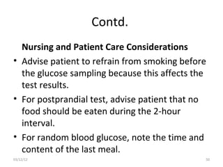 Contd.
  Nursing and Patient Care Considerations
• Advise patient to refrain from smoking before
  the glucose sampling because this affects the
  test results.
• For postprandial test, advise patient that no
  food should be eaten during the 2-hour
  interval.
• For random blood glucose, note the time and
  content of the last meal.
03/12/12                                      50
 