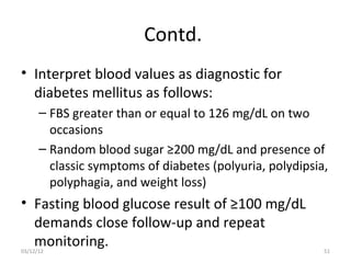 Contd.
• Interpret blood values as diagnostic for
  diabetes mellitus as follows:
      – FBS greater than or equal to 126 mg/dL on two
        occasions
      – Random blood sugar ≥200 mg/dL and presence of
        classic symptoms of diabetes (polyuria, polydipsia,
        polyphagia, and weight loss)
• Fasting blood glucose result of ≥100 mg/dL
  demands close follow-up and repeat
  monitoring.
03/12/12                                                  51
 
