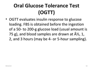 Oral Glucose Tolerance Test
                     (OGTT)
• OGTT evaluates insulin response to glucose
  loading. FBS is obtained before the ingestion
  of a 50- to 200-g glucose load (usual amount is
  75 g), and blood samples are drawn at Â½, 1,
  2, and 3 hours (may be 4- or 5-hour sampling).




03/12/12                                        52
 