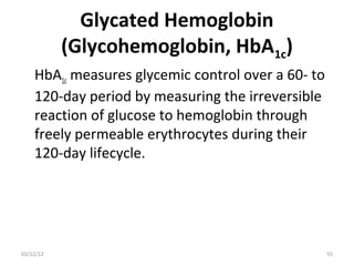 Glycated Hemoglobin
           (Glycohemoglobin, HbA1c)
    HbA1c measures glycemic control over a 60- to
    120-day period by measuring the irreversible
    reaction of glucose to hemoglobin through
    freely permeable erythrocytes during their
    120-day lifecycle.




03/12/12                                            55
 