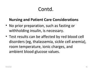 Contd.
  Nursing and Patient Care Considerations
• No prior preparation, such as fasting or
  withholding insulin, is necessary.
• Test results can be affected by red blood cell
  disorders (eg, thalassemia, sickle cell anemia),
  room temperature, ionic charges, and
  ambient blood glucose values.


03/12/12                                         56
 