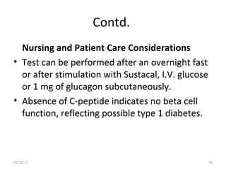 Contd.
  Nursing and Patient Care Considerations
• Test can be performed after an overnight fast
  or after stimulation with Sustacal, I.V. glucose
  or 1 mg of glucagon subcutaneously.
• Absence of C-peptide indicates no beta cell
  function, reflecting possible type 1 diabetes.



03/12/12                                             58
 