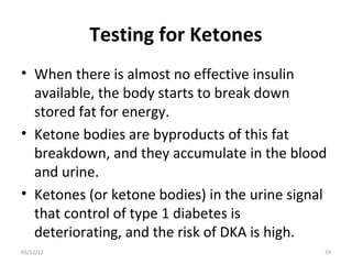Testing for Ketones
• When there is almost no effective insulin
  available, the body starts to break down
  stored fat for energy.
• Ketone bodies are byproducts of this fat
  breakdown, and they accumulate in the blood
  and urine.
• Ketones (or ketone bodies) in the urine signal
  that control of type 1 diabetes is
  deteriorating, and the risk of DKA is high.
03/12/12                                       59
 