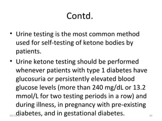 Contd.
• Urine testing is the most common method
  used for self-testing of ketone bodies by
  patients.
• Urine ketone testing should be performed
  whenever patients with type 1 diabetes have
  glucosuria or persistently elevated blood
  glucose levels (more than 240 mg/dL or 13.2
  mmol/L for two testing periods in a row) and
  during illness, in pregnancy with pre-existing
  diabetes, and in gestational diabetes.
03/12/12                                           60
 