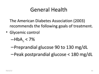 General Health
  The American Diabetes Association (2003)
  recommends the following goals of treatment.
• Glycemic control
      – HbA1c < 7%
      – Preprandial glucose 90 to 130 mg/dL
      – Peak postprandial glucose < 180 mg/dL


03/12/12                                     61
 