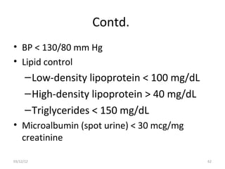 Contd.
• BP < 130/80 mm Hg
• Lipid control
      – Low-density lipoprotein < 100 mg/dL
      – High-density lipoprotein > 40 mg/dL
      – Triglycerides < 150 mg/dL
• Microalbumin (spot urine) < 30 mcg/mg
  creatinine

03/12/12                                      62
 