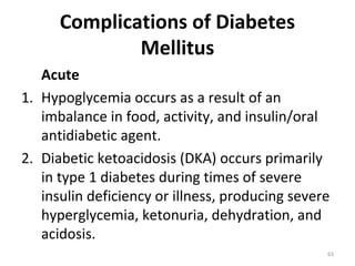 Complications of Diabetes
              Mellitus
   Acute
1. Hypoglycemia occurs as a result of an
   imbalance in food, activity, and insulin/oral
   antidiabetic agent.
2. Diabetic ketoacidosis (DKA) occurs primarily
   in type 1 diabetes during times of severe
   insulin deficiency or illness, producing severe
   hyperglycemia, ketonuria, dehydration, and
   acidosis.
                                                 63
 