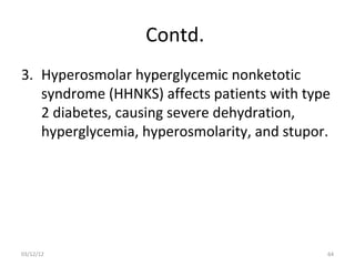 Contd.
3. Hyperosmolar hyperglycemic nonketotic
   syndrome (HHNKS) affects patients with type
   2 diabetes, causing severe dehydration,
   hyperglycemia, hyperosmolarity, and stupor.




03/12/12                                     64
 