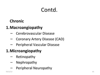 Contd.
  Chronic
1.Macroangiopathy
     – Cerebrovascular Disease
     – Coronary Artery Disease (CAD)
     – Peripheral Vascular Disease
1.Microangiopathy
     – Retinopathy
     – Nephropathy
     – Peripheral Neuropathy
03/12/12                               65
 