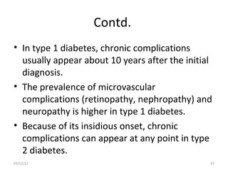 Contd.
• In type 1 diabetes, chronic complications
  usually appear about 10 years after the initial
  diagnosis.
• The prevalence of microvascular
  complications (retinopathy, nephropathy) and
  neuropathy is higher in type 1 diabetes.
• Because of its insidious onset, chronic
  complications can appear at any point in type
  2 diabetes.
03/12/12                                        67
 