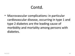 Contd.
• Macrovascular complications: in particular
  cardiovascular disease, occurring in type 1 and
  type 2 diabetes are the leading cause of
  morbidity and mortality among persons with
  diabetes.




03/12/12                                        68
 