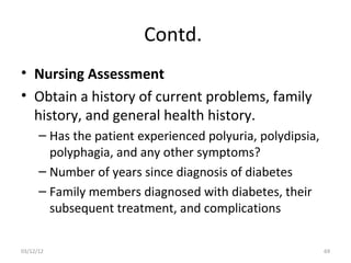 Contd.
• Nursing Assessment
• Obtain a history of current problems, family
  history, and general health history.
      – Has the patient experienced polyuria, polydipsia,
        polyphagia, and any other symptoms?
      – Number of years since diagnosis of diabetes
      – Family members diagnosed with diabetes, their
        subsequent treatment, and complications

03/12/12                                                    69
 