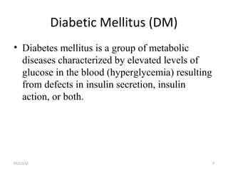 Diabetic Mellitus (DM)
• Diabetes mellitus is a group of metabolic
  diseases characterized by elevated levels of
  glucose in the blood (hyperglycemia) resulting
  from defects in insulin secretion, insulin
  action, or both.




03/12/12                                           7
 