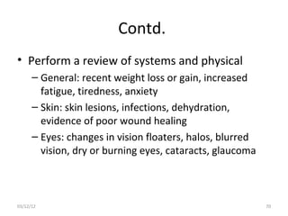 Contd.
• Perform a review of systems and physical
      – General: recent weight loss or gain, increased
        fatigue, tiredness, anxiety
      – Skin: skin lesions, infections, dehydration,
        evidence of poor wound healing
      – Eyes: changes in vision floaters, halos, blurred
        vision, dry or burning eyes, cataracts, glaucoma



03/12/12                                                   70
 