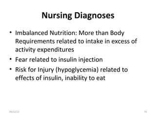 Nursing Diagnoses
• Imbalanced Nutrition: More than Body
  Requirements related to intake in excess of
  activity expenditures
• Fear related to insulin injection
• Risk for Injury (hypoglycemia) related to
  effects of insulin, inability to eat



03/12/12                                        73
 