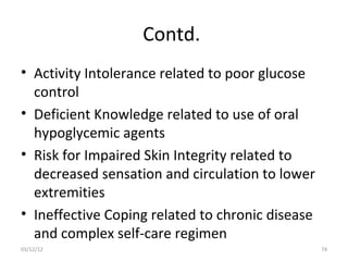 Contd.
• Activity Intolerance related to poor glucose
  control
• Deficient Knowledge related to use of oral
  hypoglycemic agents
• Risk for Impaired Skin Integrity related to
  decreased sensation and circulation to lower
  extremities
• Ineffective Coping related to chronic disease
  and complex self-care regimen
03/12/12                                          74
 
