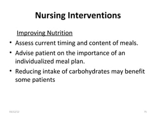 Nursing Interventions
   Improving Nutrition
• Assess current timing and content of meals.
• Advise patient on the importance of an
  individualized meal plan.
• Reducing intake of carbohydrates may benefit
  some patients



03/12/12                                     75
 
