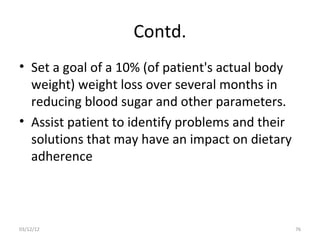 Contd.
• Set a goal of a 10% (of patient's actual body
  weight) weight loss over several months in
  reducing blood sugar and other parameters.
• Assist patient to identify problems and their
  solutions that may have an impact on dietary
  adherence



03/12/12                                          76
 