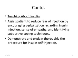 Contd.
• Teaching About Insulin
• Assist patient to reduce fear of injection by
  encouraging verbalization regarding insulin
  injection, sense of empathy, and identifying
  supportive coping techniques.
• Demonstrate and explain thoroughly the
  procedure for insulin self-injection.


03/12/12                                          78
 